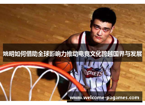 姚明如何借助全球影响力推动电竞文化跨越国界与发展