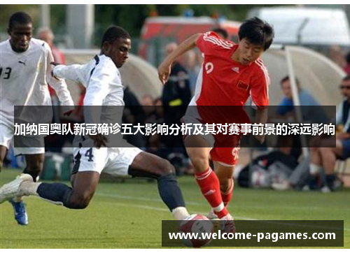 加纳国奥队新冠确诊五大影响分析及其对赛事前景的深远影响 加纳国奥队新冠确诊五大影响分析及其对赛事前景的深远影响