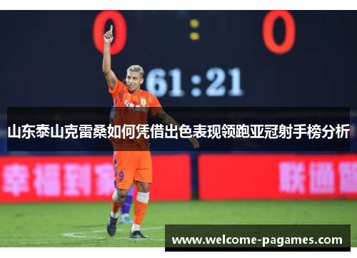 山东泰山克雷桑如何凭借出色表现领跑亚冠射手榜分析