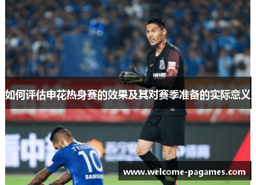 如何评估申花热身赛的效果及其对赛季准备的实际意义