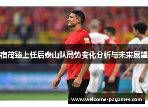 宿茂臻上任后泰山队局势变化分析与未来展望 宿茂臻上任后泰山队局势变化分析与未来展望
