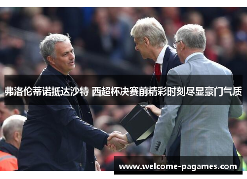 弗洛伦蒂诺抵达沙特 西超杯决赛前精彩时刻尽显豪门气质 弗洛伦蒂诺抵达沙特 西超杯决赛前精彩时刻尽显豪门气质