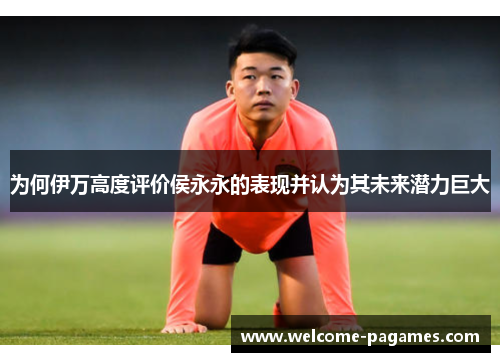 为何伊万高度评价侯永永的表现并认为其未来潜力巨大 为何伊万高度评价侯永永的表现并认为其未来潜力巨大
