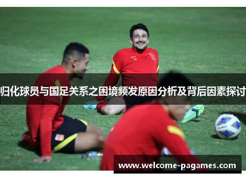 归化球员与国足关系之困境频发原因分析及背后因素探讨