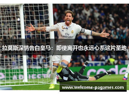 拉莫斯深情告白皇马：即使离开也永远心系这片圣地