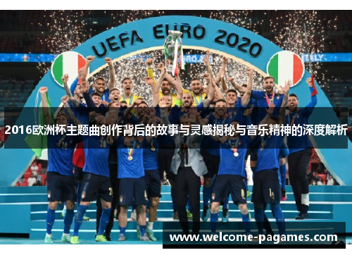 2016欧洲杯主题曲创作背后的故事与灵感揭秘与音乐精神的深度解析 2016欧洲杯主题曲创作背后的故事与灵感揭秘与音乐精神的深度解析