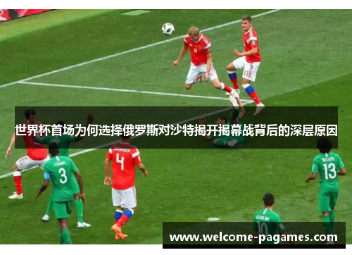 世界杯首场为何选择俄罗斯对沙特揭开揭幕战背后的深层原因
