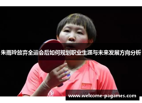 朱雨玲放弃全运会后如何规划职业生涯与未来发展方向分析 朱雨玲放弃全运会后如何规划职业生涯与未来发展方向分析