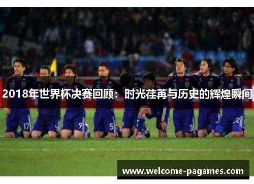 2018年世界杯决赛回顾:时光荏苒与历史的辉煌瞬间 2018年世界杯决赛回顾:时光荏苒与历史的辉煌瞬间