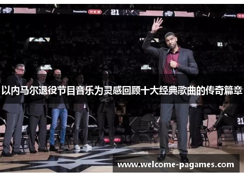 以内马尔退役节目音乐为灵感回顾十大经典歌曲的传奇篇章