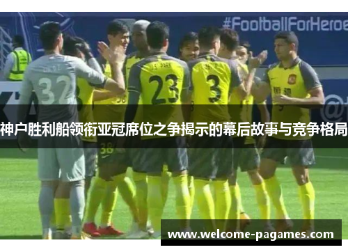 神户胜利船领衔亚冠席位之争揭示的幕后故事与竞争格局