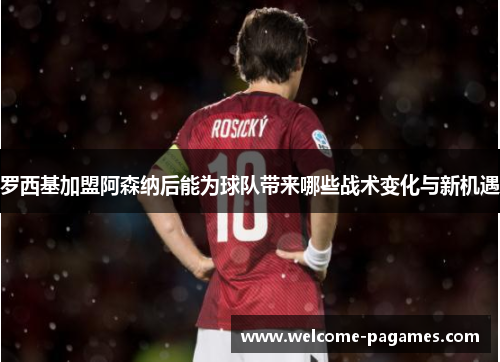 罗西基加盟阿森纳后能为球队带来哪些战术变化与新机遇