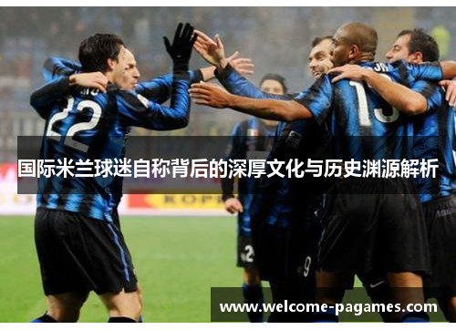 国际米兰球迷自称背后的深厚文化与历史渊源解析 国际米兰球迷自称背后的深厚文化与历史渊源解析