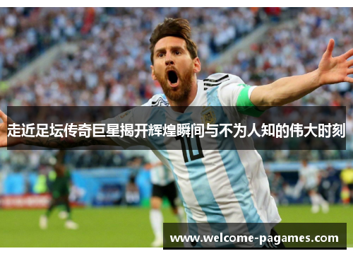 走近足坛传奇巨星揭开辉煌瞬间与不为人知的伟大时刻