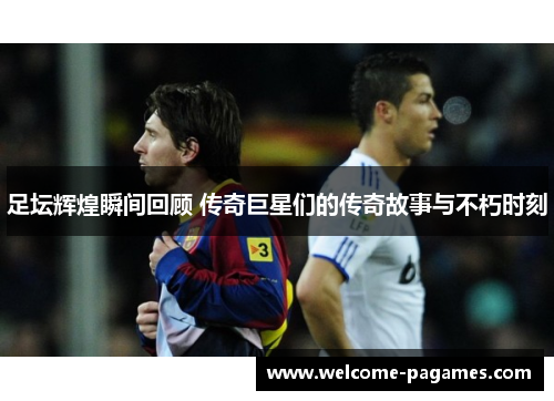 足坛辉煌瞬间回顾 传奇巨星们的传奇故事与不朽时刻