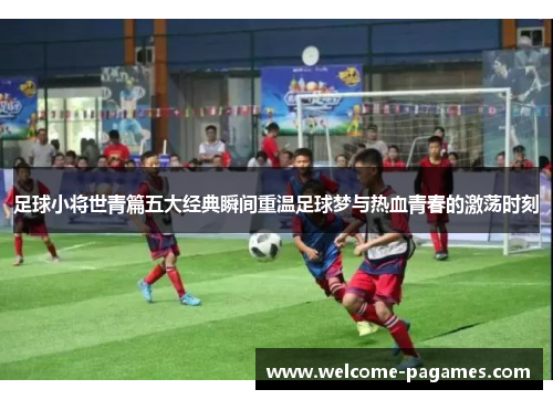 足球小将世青篇五大经典瞬间重温足球梦与热血青春的激荡时刻 足球小将世青篇五大经典瞬间重温足球梦与热血青春的激荡时刻