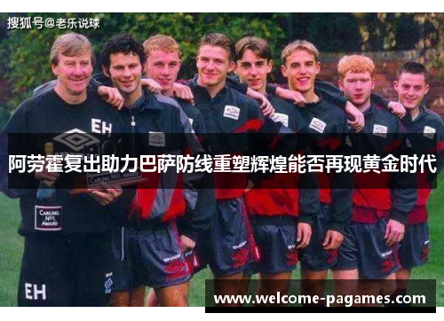 阿劳霍复出助力巴萨防线重塑辉煌能否再现黄金时代