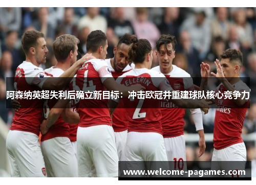 阿森纳英超失利后确立新目标：冲击欧冠并重建球队核心竞争力