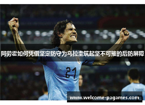 阿劳霍如何凭借坚定防守为乌拉圭筑起坚不可摧的后防屏障