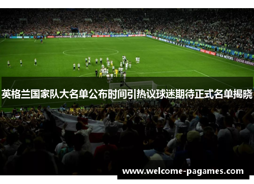 英格兰国家队大名单公布时间引热议球迷期待正式名单揭晓