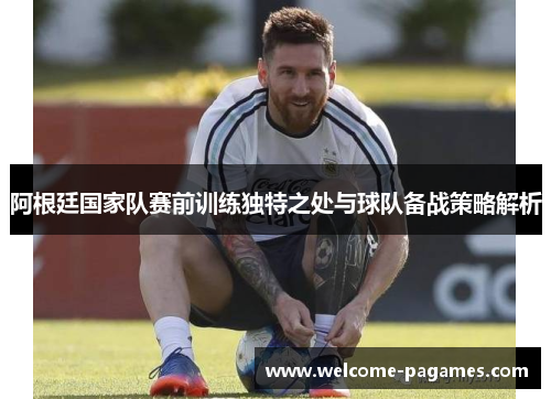 阿根廷国家队赛前训练独特之处与球队备战策略解析