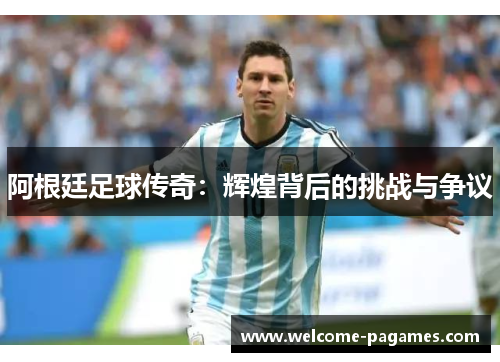 阿根廷足球传奇：辉煌背后的挑战与争议