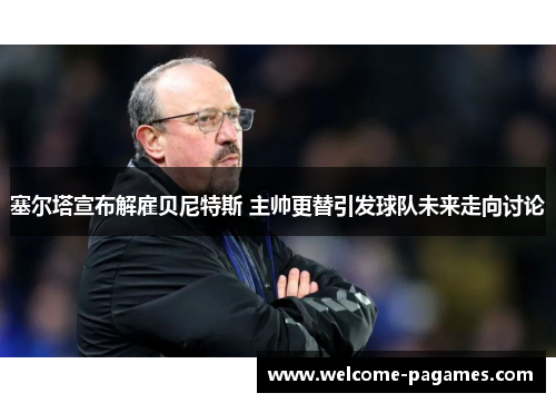 塞尔塔宣布解雇贝尼特斯 主帅更替引发球队未来走向讨论