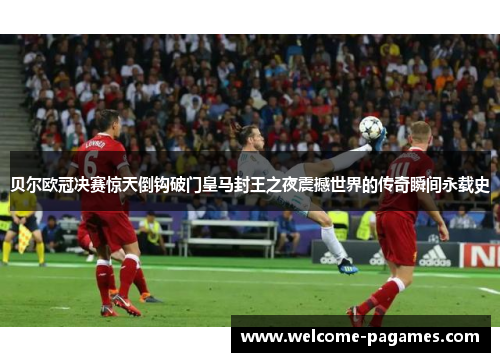 贝尔欧冠决赛惊天倒钩破门皇马封王之夜震撼世界的传奇瞬间永载史