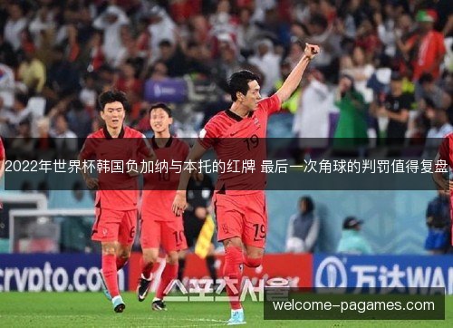 2022年世界杯韩国负加纳与本托的红牌 最后一次角球的判罚值得复盘